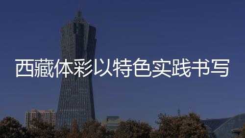 西藏體彩以特色實踐書寫責(zé)任彩票高原篇章