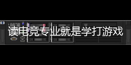 讀電競專業(yè)就是學(xué)打游戲？揭秘電競專業(yè)的真實情況