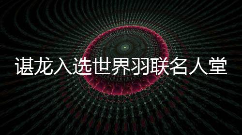 諶龍入選世界羽聯(lián)名人堂 國(guó)羽收獲多項(xiàng)年度最佳