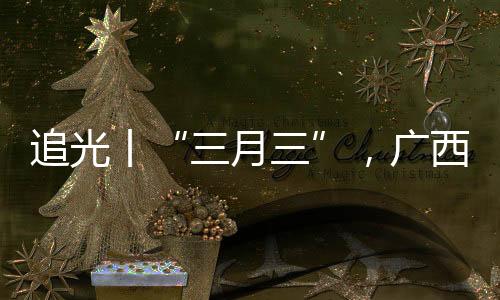 追光丨“三月三”，廣西帶來的驚艷不止有山歌