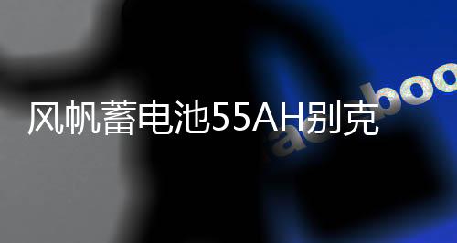 風帆蓄電池55AH別克凱越老君越景程雪佛蘭樂風樂馳指南者汽車電瓶