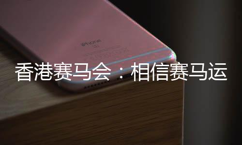 香港賽馬會：相信賽馬運(yùn)動能給香港帶來更多游客