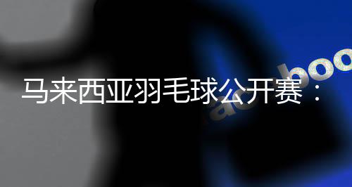 馬來西亞羽毛球公開賽：中國選手在三個單項(xiàng)全員晉級16強(qiáng)