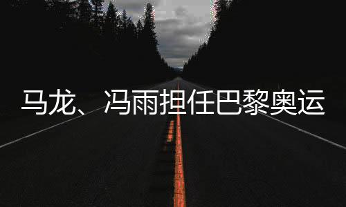 馬龍、馮雨擔任巴黎奧運會開幕式中國體育代表團旗手