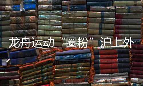 龍舟運(yùn)動(dòng)“圈粉”滬上外國人 國際組參賽名額“一位難求”