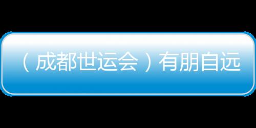 （成都世運會）有朋自遠(yuǎn)方來 成都世運會超越競技