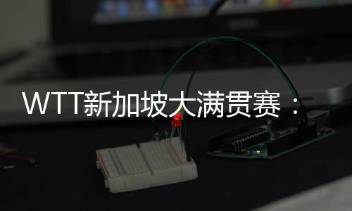 WTT新加坡大滿貫賽：孫穎莎等國乒六將晉級16強