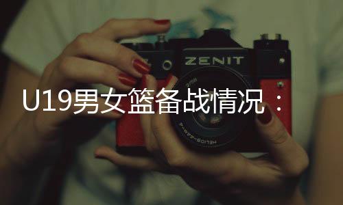 U19男女籃備戰(zhàn)情況：世界杯是硬仗，全隊(duì)想盡力做到最好