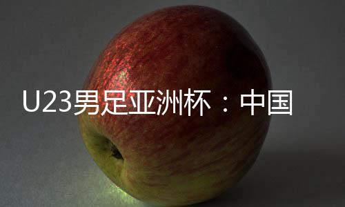U23男足亞洲杯：中國隊0:0戰(zhàn)平泰國隊 首次小組出線