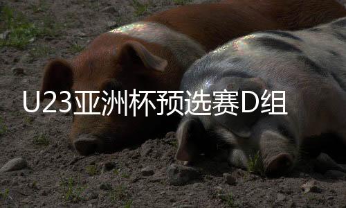 U23亞洲杯預(yù)選賽D組前瞻：中澳之戰(zhàn)或決定小組出線走向