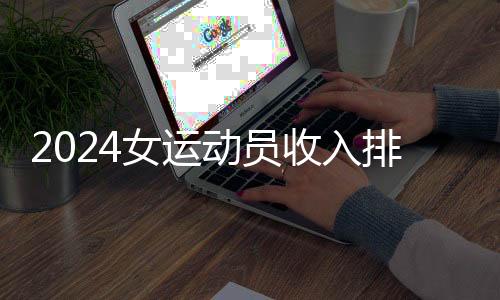 2024女運(yùn)動(dòng)員收入排行：谷愛凌、鄭欽文進(jìn)前五